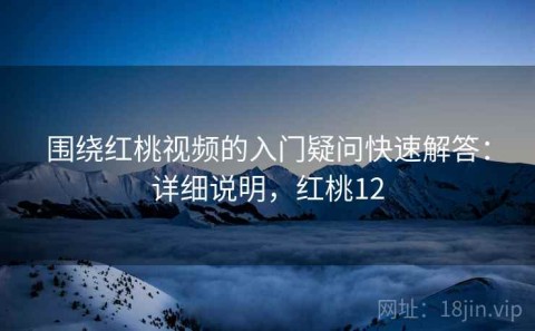 围绕红桃视频的入门疑问快速解答：详细说明，红桃12