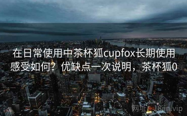 在日常使用中茶杯狐cupfox长期使用感受如何？优缺点一次说明，茶杯狐0