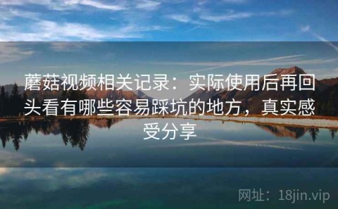 蘑菇视频相关记录：实际使用后再回头看有哪些容易踩坑的地方，真实感受分享