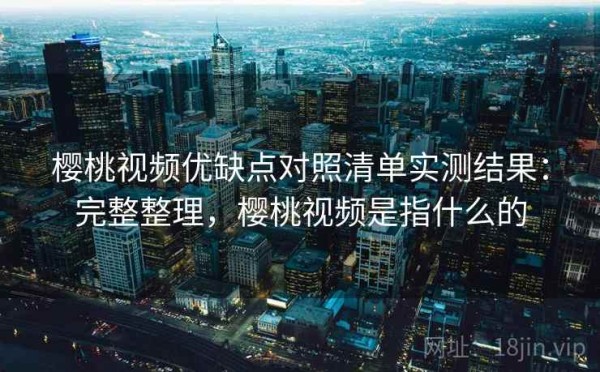 樱桃视频优缺点对照清单实测结果：完整整理，樱桃视频是指什么的