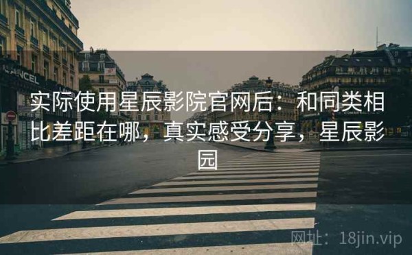 实际使用星辰影院官网后：和同类相比差距在哪，真实感受分享，星辰影园