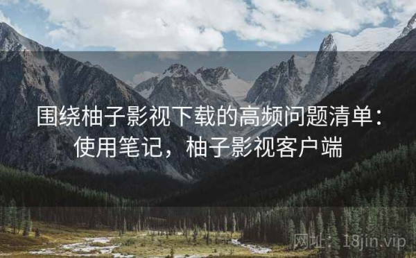 围绕柚子影视下载的高频问题清单：使用笔记，柚子影视客户端
