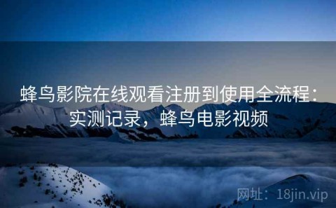 蜂鸟影院在线观看注册到使用全流程：实测记录，蜂鸟电影视频