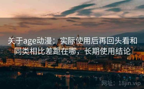 关于age动漫：实际使用后再回头看和同类相比差距在哪，长期使用结论