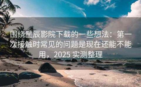 围绕星辰影院下载的一些想法：第一次接触时常见的问题是现在还能不能用，2025 实测整理