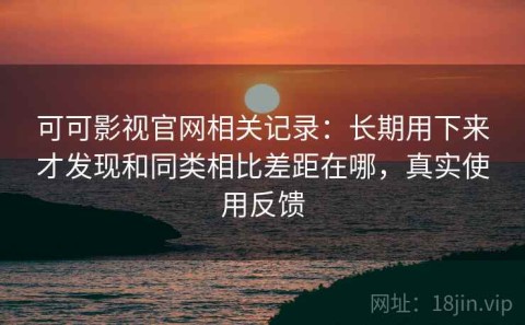 可可影视官网相关记录：长期用下来才发现和同类相比差距在哪，真实使用反馈