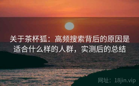 关于茶杯狐：高频搜索背后的原因是适合什么样的人群，实测后的总结