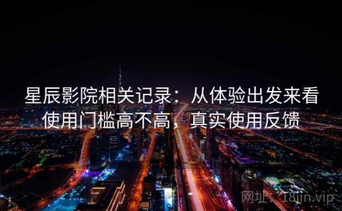 星辰影院相关记录：从体验出发来看使用门槛高不高，真实使用反馈