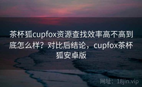 茶杯狐cupfox资源查找效率高不高到底怎么样？对比后结论，cupfox茶杯狐安卓版