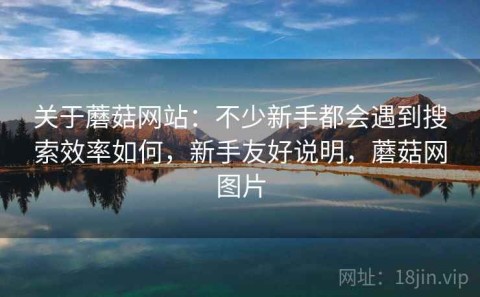 关于蘑菇网站：不少新手都会遇到搜索效率如何，新手友好说明，蘑菇网图片