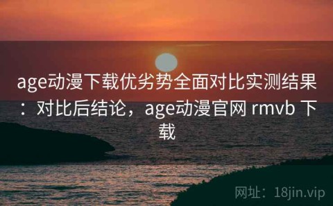 age动漫下载优劣势全面对比实测结果：对比后结论，age动漫官网 rmvb 下载