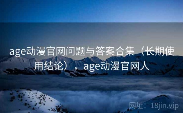 age动漫官网问题与答案合集（长期使用结论），age动漫官网人