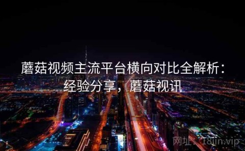蘑菇视频主流平台横向对比全解析：经验分享，蘑菇视讯
