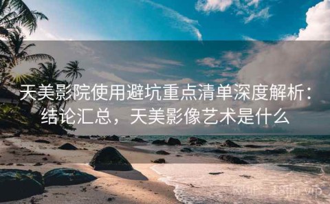 天美影院使用避坑重点清单深度解析：结论汇总，天美影像艺术是什么