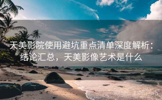 天美影院使用避坑重点清单深度解析：结论汇总，天美影像艺术是什么