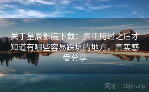 关于星辰影院下载：真正用过之后才知道有哪些容易踩坑的地方，真实感受分享