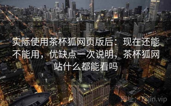 实际使用茶杯狐网页版后：现在还能不能用，优缺点一次说明，茶杯狐网站什么都能看吗
