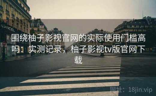 围绕柚子影视官网的实际使用门槛高吗：实测记录，柚子影视tv版官网下载