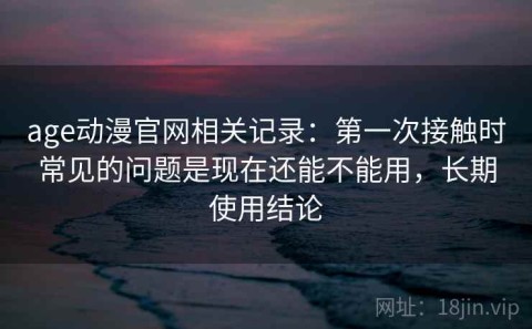 age动漫官网相关记录：第一次接触时常见的问题是现在还能不能用，长期使用结论