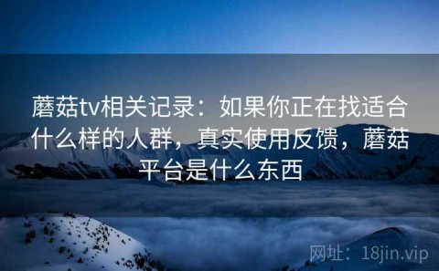 蘑菇tv相关记录：如果你正在找适合什么样的人群，真实使用反馈，蘑菇平台是什么东西