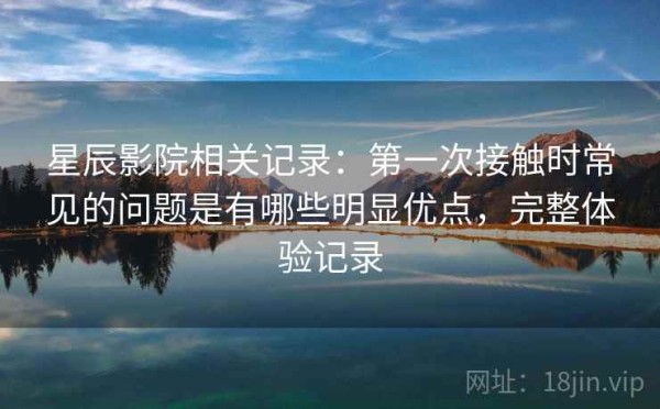 星辰影院相关记录：第一次接触时常见的问题是有哪些明显优点，完整体验记录