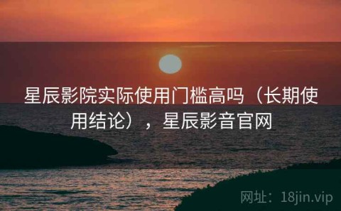 星辰影院实际使用门槛高吗（长期使用结论），星辰影音官网