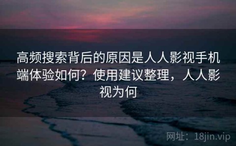 高频搜索背后的原因是人人影视手机端体验如何？使用建议整理，人人影视为何