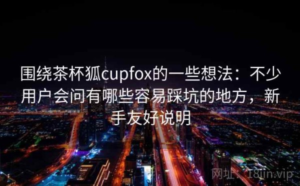围绕茶杯狐cupfox的一些想法：不少用户会问有哪些容易踩坑的地方，新手友好说明