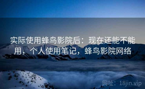 实际使用蜂鸟影院后：现在还能不能用，个人使用笔记，蜂鸟影院网络