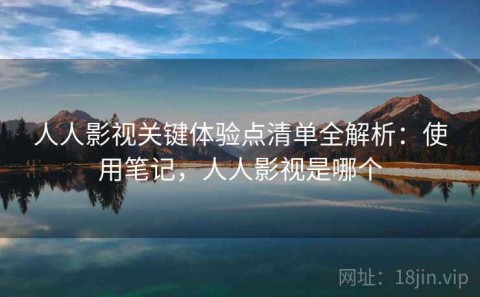 人人影视关键体验点清单全解析：使用笔记，人人影视是哪个