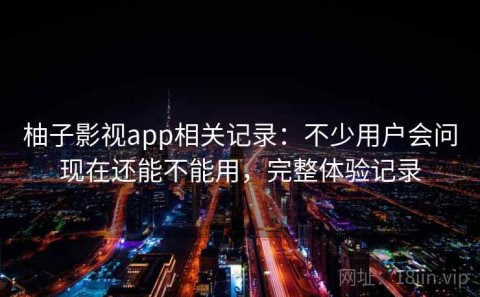 柚子影视app相关记录：不少用户会问现在还能不能用，完整体验记录