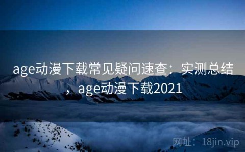 age动漫下载常见疑问速查：实测总结，age动漫下载2021