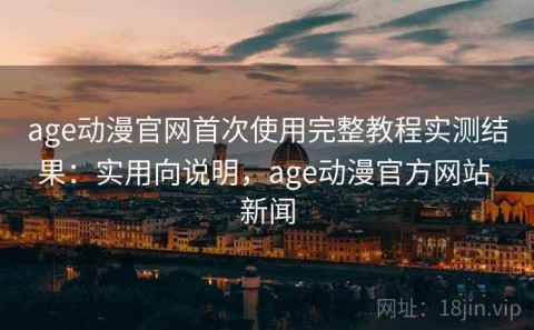 age动漫官网首次使用完整教程实测结果：实用向说明，age动漫官方网站 新闻