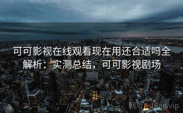 可可影视在线观看现在用还合适吗全解析：实测总结，可可影视剧场