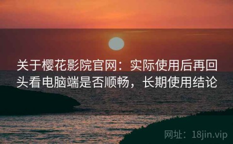 关于樱花影院官网：实际使用后再回头看电脑端是否顺畅，长期使用结论