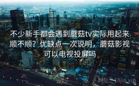 不少新手都会遇到蘑菇tv实际用起来顺不顺？优缺点一次说明，蘑菇影视可以电视投屏吗