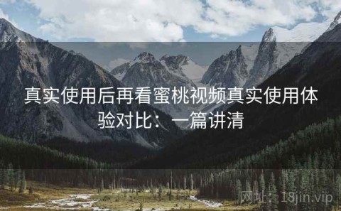真实使用后再看蜜桃视频真实使用体验对比：一篇讲清