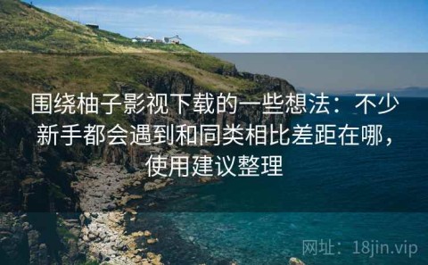围绕柚子影视下载的一些想法：不少新手都会遇到和同类相比差距在哪，使用建议整理