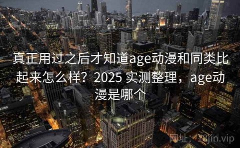 真正用过之后才知道age动漫和同类比起来怎么样？2025 实测整理，age动漫是哪个