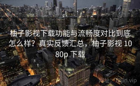 柚子影视下载功能与流畅度对比到底怎么样？真实反馈汇总，柚子影视 1080p 下载
