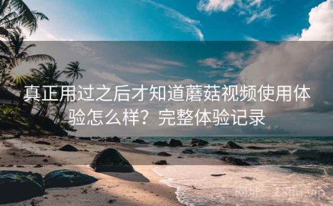 真正用过之后才知道蘑菇视频使用体验怎么样？完整体验记录