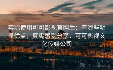 实际使用可可影视官网后：有哪些明显优点，真实感受分享，可可影视文化传媒公司