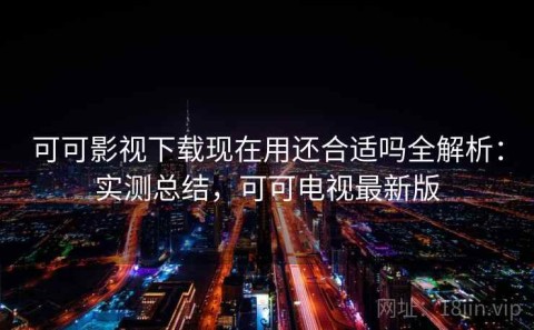 可可影视下载现在用还合适吗全解析：实测总结，可可电视最新版