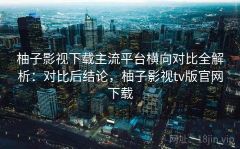 柚子影视下载主流平台横向对比全解析：对比后结论，柚子影视tv版官网下载