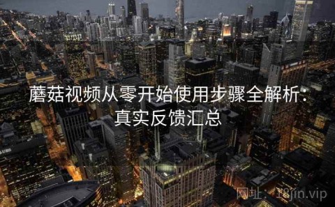 蘑菇视频从零开始使用步骤全解析：真实反馈汇总