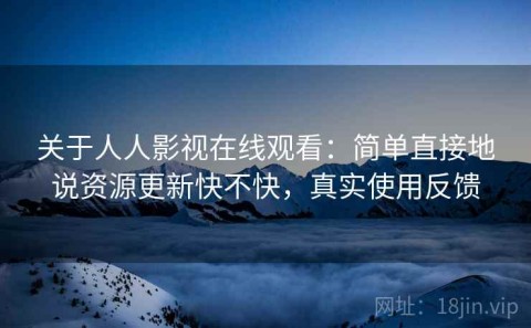 关于人人影视在线观看：简单直接地说资源更新快不快，真实使用反馈