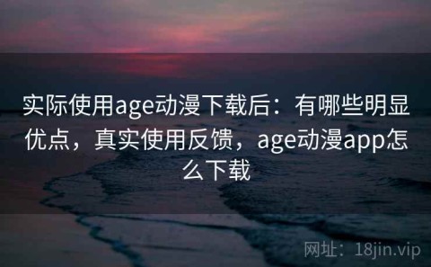 实际使用age动漫下载后：有哪些明显优点，真实使用反馈，age动漫app怎么下载