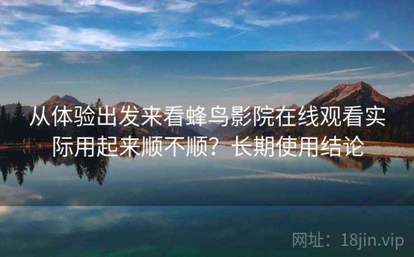 从体验出发来看蜂鸟影院在线观看实际用起来顺不顺？长期使用结论