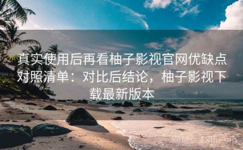 真实使用后再看柚子影视官网优缺点对照清单：对比后结论，柚子影视下载最新版本