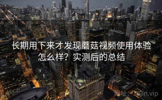 长期用下来才发现蘑菇视频使用体验怎么样？实测后的总结
